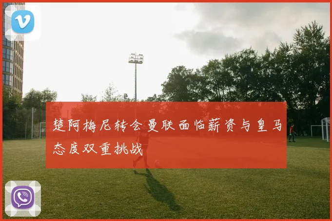 楚阿梅尼转会曼联面临薪资与皇马态度双重挑战
